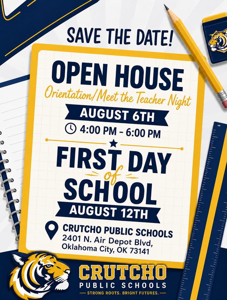 Mark your calendars Tigers and parents. Crutcho Schools will have an Open House to Meet teachers and orient ourselves for Back-to-School. Open House: Thursday, August 6th from 4-6 pm First Day of School: Wednesday, August 12th from 7:50 am-3 pm Located at: 2401 N. Air Depot Oklahoma City, OK 73141 See you in a few weeks!