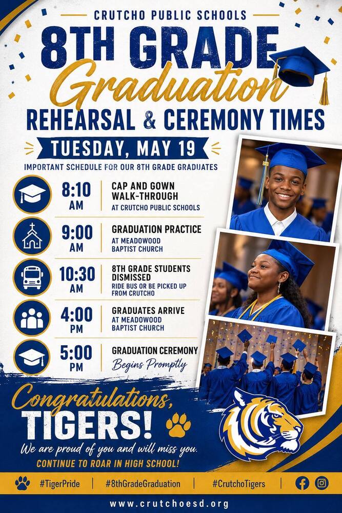 We are so proud of our 8th grade Graduates at Crutcho Schools, who will be moving to high school next year. Here is a schedule for our 8th grade graduation rehearsal times: Tuesday, May 19 8:10 am: Cap and gown walk through at Crutcho 9:00 am: Graduation practice at Meadowood Baptist Church 10:30 am: 8th grade students ride bus or picked up from Crutcho 4:00 pm - Grads arrive at Meadowood Baptist Church 5:00 pm - Ceremony begins promptly Congratulations Tigers! We will miss you.