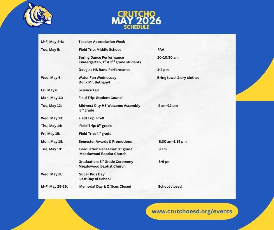 Here's what's happening in May at Crutcho Schools. M-F, May 4-8:		Teacher Appreciation Week			  Tue, May 5:		Field Trip:  Middle School				FAA   Spring Dance Performance			10-10:30 am 			Kindergarten, 1st & 2nd grade students 			 			Douglas HS Band Performance			1-2 pm   Wed, May 6:		Water Fun Wednesday				Bring towel & dry clothes 			Dunk Mr. Bethany!  Fri, May 8:		Science Fair			 		 Mon, May 11:		Field Trip:  Student Council				  Tue, May 12:		Midwest City HS Welcome Assembly		9 am-12 pm 			8th grade  Crutcho School Board Meeting			2:30 pm	  Wed, May 13:		Field Trip:  PreK  Thu, May 14:		Field Trip:  8th grade  Fri, May 15:		Field Trip:  4th grade	  Mon, May 18:		Semester Awards & Promotions			8:30 am-1:15 pm  Tue, May 19:		Graduation Rehearsal:  8th grade			9 am 			Meadowood Baptist Church  Graduation:  8th Grade Ceremony			5-6 pm  			Meadowood Baptist Church 		  Wed, May 20:		Super Kids Day 			Last Day of School   M-F, May 25-29:		Memorial Day & Offices Closed			School closed	