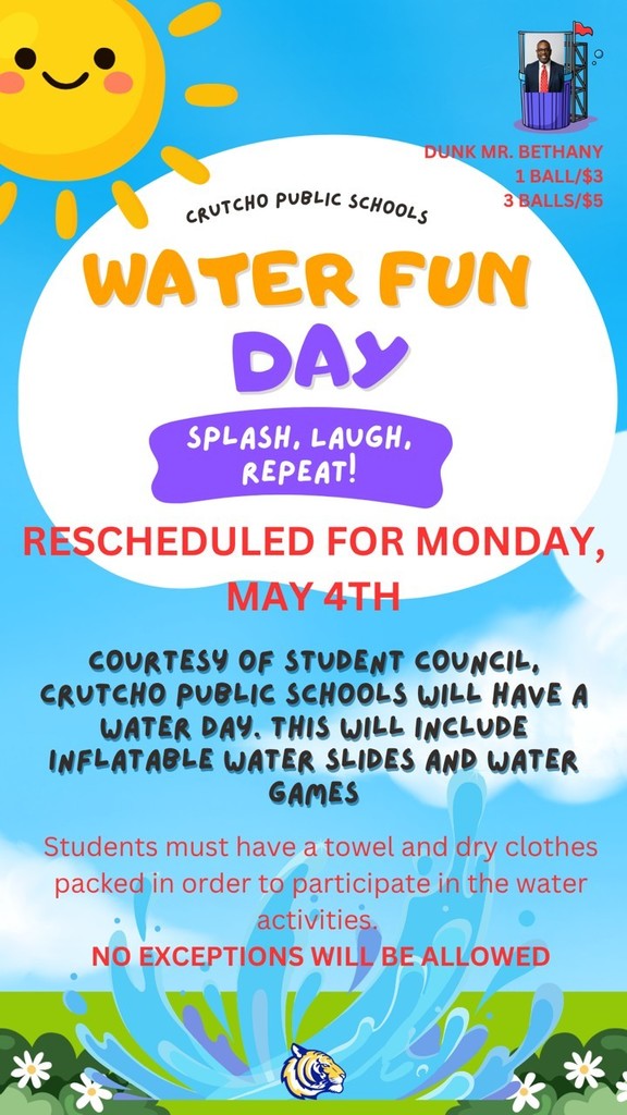 Crutcho Public Schools Water Fun Day rescheduled for Monday, May 4th. Courtesy of Student council,. Crutcho Schools will have a Water Day. This will include inflatable water slides and water games. Students must have a towel and dry clothes packed in order to participate in the water activities. No exceptions will be allowed. Dunk Mr. Bethany:  1 ball for $3 and 3 balls for $5.