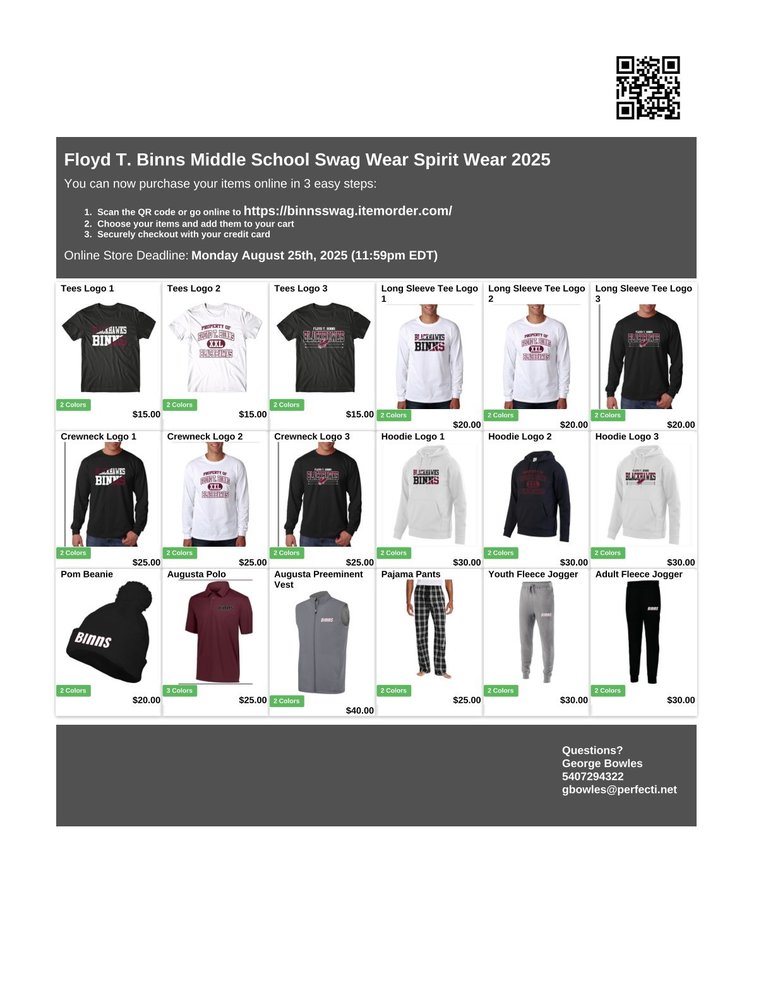 "Flyer for Floyd T. Binns Middle School Swag Wear Spirit Wear 2025. Header includes QR code and instructions to order online at https://binnsswag.itemorder.com/, with three steps: scan QR code or go online, choose items, checkout with credit card. Online store deadline: Monday, August 25th, 2025 at 11:59pm EDT. Product images with prices include:  Tees with Logo 1, 2, and 3 ($15 each, 2 colors).  Long Sleeve Tees with Logo 1, 2, and 3 ($20 each, 2 colors).  Crewnecks with Logo 1, 2, and 3 ($25 each, 2 colors).  Hoodies with Logo 1, 2, and 3 ($30 each, 2 colors).  Pom beanie ($20, 2 colors).  Augusta polo shirt ($25, 3 colors).  Augusta Preeminent vest ($40, 2 colors).  Pajama pants ($25, 2 colors).  Youth fleece jogger pants ($30, 2 colors).  Adult fleece jogger pants ($30, 2 colors). Contact info: George Bowles, 540-729-4322, gbowles@perfecti.net.