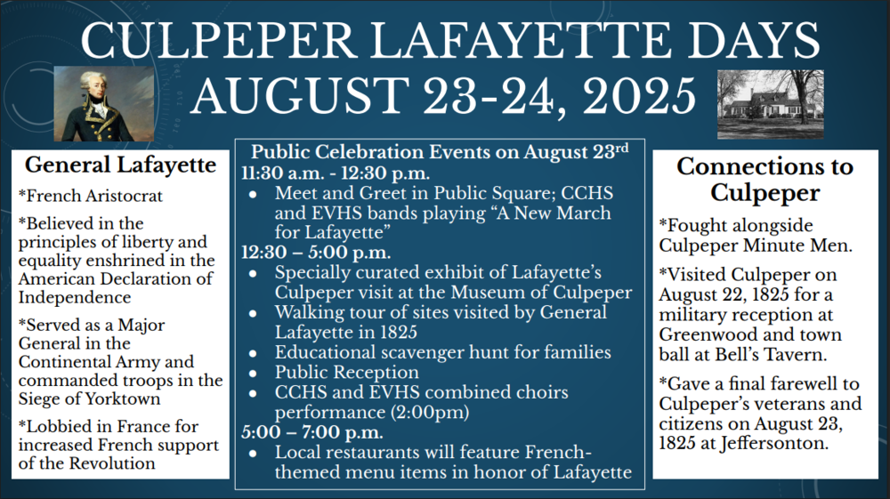 A blue flyer with white text titled “Culpeper Lafayette Days August 23–24, 2025.” It includes a portrait of General Lafayette and a small black-and-white photo of a historic home. The left panel describes Lafayette as a French aristocrat who believed in liberty, served as a Major General in the Continental Army, and lobbied for French support. The center panel lists public events on August 23: 11:30 a.m. meet-and-greet with CCHS and EVHS bands performing “A New March for Lafayette”; 12:30–5:00 p.m. museum exhibit, walking tours, scavenger hunt, reception, and 2:00 p.m. combined choir performance; 5:00–7:00 p.m. French-themed menus at local restaurants. The right panel explains Lafayette’s Culpeper connections, including fighting with the Culpeper Minute Men and visiting in 1825 for receptions and farewells.
