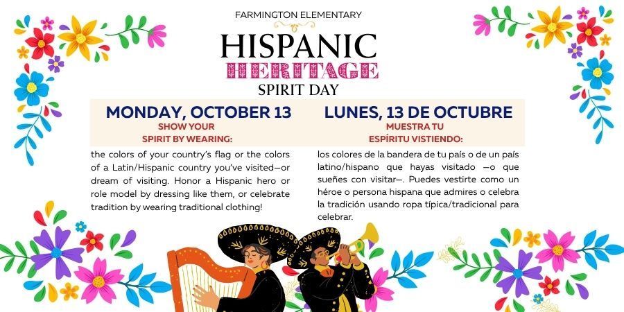 Farmington Elementary Hispanic Heritage Spirit Day Show your  spirit by wearing: los colores de la bandera de tu país o de un país latino/hispano que hayas visitado —o que sueñes con visitar—. Puedes vestirte como un héroe o persona hispana que admires o celebra la tradición usando ropa típica/tradicional para celebrar. Monday, October 13 Lunes, 13 de octubre the colors of your country’s flag or the colors of a Latin/Hispanic country you’ve visited—or dream of visiting. Honor a Hispanic hero or role model by dressing like them, or celebrate tradition by wearing traditional clothing! Muestra tu  espíritu vistiendo: