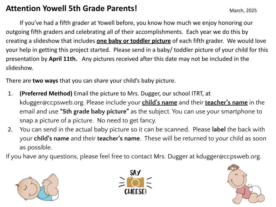 Attention Yowell 5th Grade Parents! If you’ve had a fifth grader at Yowell before, you know how much we enjoy honoring our outgoing fifth graders and celebrating all of their accomplishments. Each year we do this by creating a slideshow that includes one baby or toddler picture of each fifth grader. We would love your help in getting this project started. Please send in a baby/ toddler picture of your child for this presentation by April 11th. Any pictures received after this date may not be included in the slideshow. There are two ways that you can share your child’s baby picture. (Preferred Method) Email the picture to Mrs. Dugger, our school ITRT, at kdugger@ccpsweb.org. Please include your child's name and their teacher’s name in the email and use “5th grade baby picture” as the subject. You can use your smartphone to snap a picture of a picture. No need to get fancy. You can send in the actual baby picture so it can be scanned. Please label the back with your child’s name and their teacher’s name. These will be returned to your child as soon as possible. If you have any questions, please feel free to contact Mrs. Dugger at kdugger@ccpsweb.org.