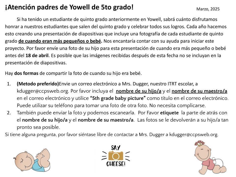¡Atención padres de Yowell de 5to grado! Si ha tenido un estudiante de quinto grado anteriormente en Yowell, sabrá cuánto disfrutamos honrar a nuestros estudiantes que salen del quinto grado y celebrar todos sus logros. Cada año hacemos esto creando una presentación de diapositivas que incluye una fotografía de cada estudiante de quinto grado de cuando eran más pequeños o bebé. Nos encantaría contar con su ayuda para iniciar este proyecto. Por favor envíe una foto de su hijo para esta presentación de cuando era más pequeño o bebé antes del 18 de abril. Es posible que las imágenes recibidas después de esta fecha no se incluyan en la presentación de diapositivas. Hay dos formas de compartir la foto de cuando su hijo era bebé. (Metodo preferido)Envie un correo electrónico a Mrs. Dugger, nuestro ITRT escolar, a kdugger@ccpsweb.org. Por favor incluya el nombre de su hijo/a y el nombre de su maestro/a en el correo electrónico y utilice “5th grade baby picture” como título en el correo electrónico. Puede utilizar su teléfono para tomar una foto de otra foto. No necesita complicarse. También puede enviar la foto y podemos escanearla. Por Favor etiquete la parte de atrás con el nombre de su hijo/a y el nombre de su maestro/a. Las fotos se le devolverán a su hijo/a tan pronto sea posible. Si tiene alguna pregunta, por favor siéntase libre de contactar a Mrs. Dugger a kdugger@ccpsweb.org.