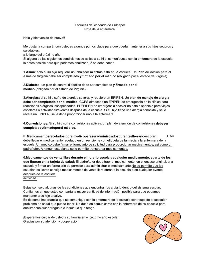Escuelas del condado de Culpeper Nota de la enfermera Hola y bienvenido de nuevo!! Me gustaría compartir con ustedes algunos puntos clave para que pueda mantener a sus hijos seguros y saludables. a lo largo del próximo año. Si alguna de las siguientes condiciones se aplica a su hijo, comuníquese con la enfermera de la escuela lo antes posible para que podamos analizar qué se debe hacer. 1.Asma: sólo si su hijo requiere un inhalador mientras está en la escuela; Un Plan de Acción para el Asma de Virginia debe ser completado y firmado por el médico (obligado por el estado de Virginia) 2.Diabetes: un plan de control diabético debe ser completado y firmado por el médico (obligado por el estado de Virginia). 3.Alergias: si su hijo sufre de alergias severas y requiere un EPIPEN. Un plan de manejo de alergia debe ser completado por el médico. CCPS almacena un EPIPEN de emergencia en la clínica para reacciones alérgicas insospechadas. El EPIPEN de emergencia escolar no está disponible para viajes escolares o actividades/eventos después de la escuela. Si su hijo tiene una alergia conocida y se le receta un EPIPEN, se le debe proporcionar uno a la enfermera. 4. Si su hijo sufre convulsiones activas: un plan de atención de convulsiones 5. Tutor debe llevar el medicamento recetado en un recipiente con etiqueta de farmacia a la enfermera de la escuela. Un médico debe firmar el formulario de solicitud para proporcionar medicamentos, así como un padre/tutor. A ningún estudiante se le permite transportar medicamentos. 6.Medicamentos de venta libre durante el horario escolar: cualquier medicamento, aparte de los que figuran en la tarjeta de salud: El padre/tutor debe traer el medicamento, en el envase original, a la escuela y firmar un formulario de permiso para administrar el medicamento.No se permite que los estudiantes lleven consigo medicamentos de venta libre durante la escuela o en cualquier evento después de la escuela. actividad. Estas son solo algunas de las condiciones que encontramos a diario dentro del sistema escolar. Confiamos en que usted comparta la mayor cantidad de información posible para que podamos mantener a su hijo a salvo. Es de suma importancia que se comunique con la enfermera de la escuela con respecto a cualquier problema de salud que pueda tener. No dude en comunicarse con la enfermera de su escuela para analizar cualquier pregunta o inquietud que tenga. ¡Esperamos cuidar de usted y su familia en el próximo año escolar! Gracias por su atención y cooperación Convulsiones: debeser completadoyfirmadoporel médico. Medicamentosrecetados porelmédicoparaseradministradosduranteelhorarioescolar: