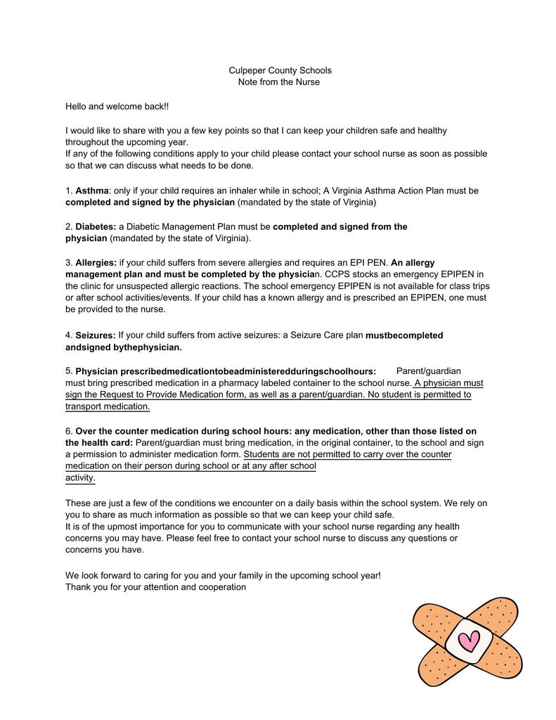 5. Parent/guardian must bring prescribed medication in a pharmacy labeled container to the school nurse. A physician must sign the Request to Provide Medication form, as well as a parent/guardian. No student is permitted to transport medication. 6. Over the counter medication during school hours: any medication, other than those listed on the health card: Parent/guardian must bring medication, in the original container, to the school and sign a permission to administer medication form. Students are not permitted to carry over the counter medication on their person during school or at any after school activity. These are just a few of the conditions we encounter on a daily basis within the school system. We rely on you to share as much information as possible so that we can keep your child safe. It is of the upmost importance for you to communicate with your school nurse regarding any health concerns you may have. Please feel free to contact your school nurse to discuss any questions or concerns you have. We look forward to caring for you and your family in the upcoming school year! Thank you for your attention and cooperation Culpeper County Schools Note from the Nurse Hello and welcome back!! I would like to share with you a few key points so that I can keep your children safe and healthy throughout the upcoming year. If any of the following conditions apply to your child please contact your school nurse as soon as possible so that we can discuss what needs to be done. 1. Asthma: only if your child requires an inhaler while in school; A Virginia Asthma Action Plan must be completed and signed by the physician (mandated by the state of Virginia) 2. Diabetes: a Diabetic Management Plan must be completed and signed from the physician (mandated by the state of Virginia). 3. Allergies: if your child suffers from severe allergies and requires an EPI PEN. An allergy management plan and must be completed by the physician. CCPS stocks an emergency EPIPEN in the clinic for unsuspected allergic reactions. The school emergency EPIPEN is not available for class trips or after school activities/events. If your child has a known allergy and is prescribed an EPIPEN, one must be provided to the nurse. 4. If your child suffers from active seizures: a Seizure Care plan Seizures: mustbecompleted andsigned bythephysician. Physician prescribedmedicationtobeadministeredduringschoolhours:
