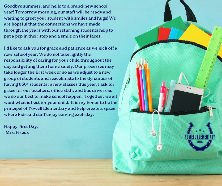 A turquoise backpack filled with colorful school supplies sits against a teal background. To the left of the backpack, text reads: “Goodbye summer, and hello to a brand-new school year! Tomorrow morning, our staff will be ready and waiting to greet your student with smiles and hugs. We are hopeful that the connections we have made with our returning students help put a pep in their step and a smile on their faces. I’d like to ask you for grace and patience as we kick off a new school year. We do not take lightly the responsibility of caring for your child throughout the day and getting them home safely. Our processes may take longer the first week or so as we adjust to a new group of students and reacclimate to the dynamics of having 650+ students in new classes this year. I ask for grace for our teachers, office staff, and bus drivers as we do our best to make school happen. Together, we all want what is best for your child. It is my honor to be the principal of Yowell Elementary and help create a space where kids and staff enjoy coming each day. Happy First Day, Mrs. Fiscus.” The Yowell Elementary School logo is placed on the bottom right corner of the backpack.