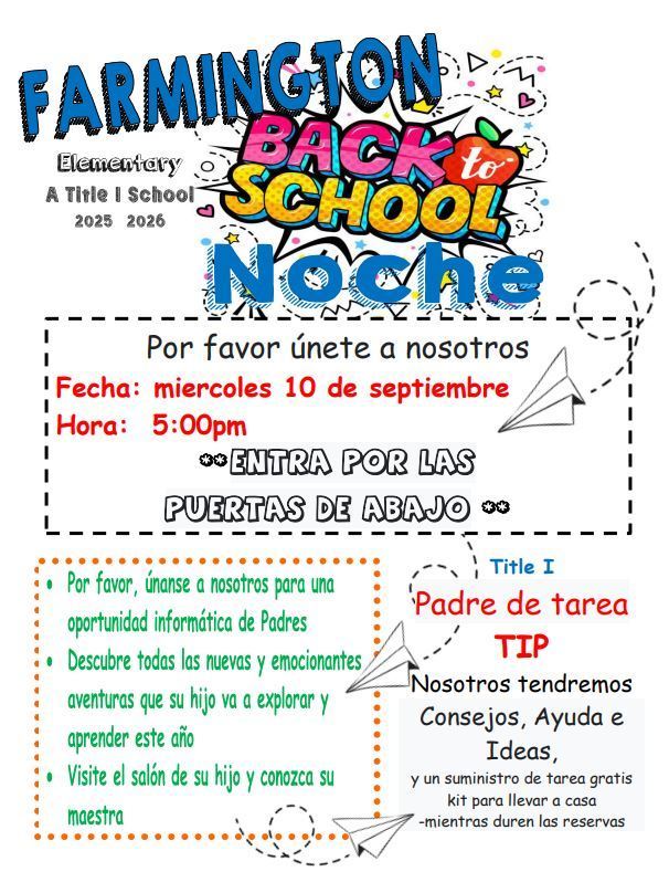 Farmington Elementary A Title I School 2025 – 2026  🎉 Back to School Noche 🎉  Por favor únete a nosotros  Fecha: miércoles 10 de septiembre Hora: 5:00 pm  ENTRA POR LAS PUERTAS DE ABAJO  Por favor, únase a nosotros para una oportunidad informativa de Padres  Descubre todas las nuevas y emocionantes aventuras que su hijo va a explorar y aprender este año  Visite el salón de su hijo y conozca su maestra  Title I Padre de tarea TIP Nosotros tendremos Consejos, Ayuda e Ideas, y un suministro de tarea gratis kit para llevar a casa – mientras duren las reservas