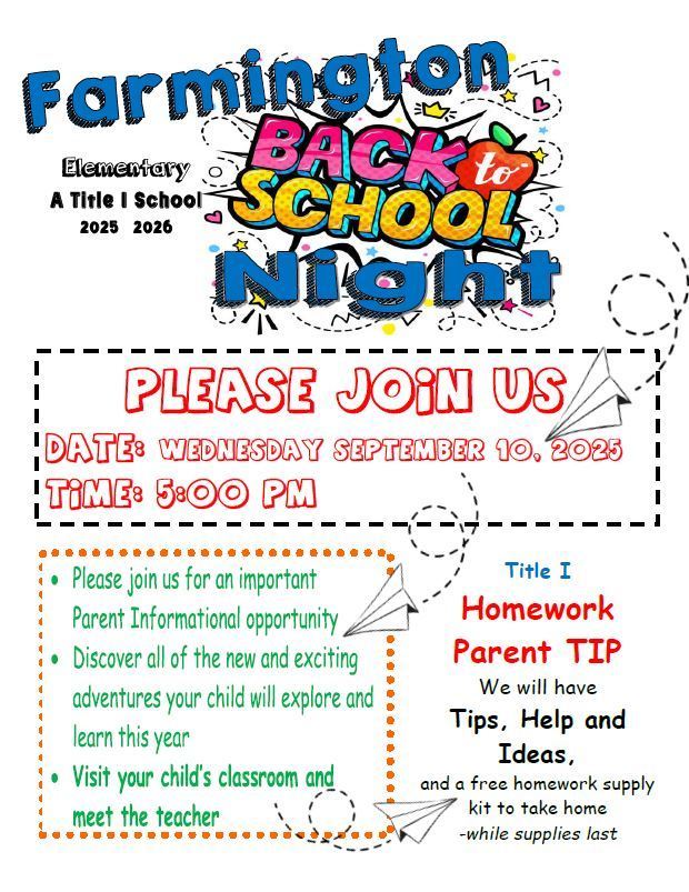 Farmington Elementary A Title I School 2025 – 2026  🎉 Back to School Night 🎉  PLEASE JOIN US  Date: Wednesday, September 10, 2025 Time: 5:00 PM  Please join us for an important Parent Informational opportunity  Discover all of the new and exciting adventures your child will explore and learn this year  Visit your child’s classroom and meet the teacher  Title I Homework Parent TIP We will have Tips, Help, and Ideas, and a free homework supply kit to take home – while supplies last