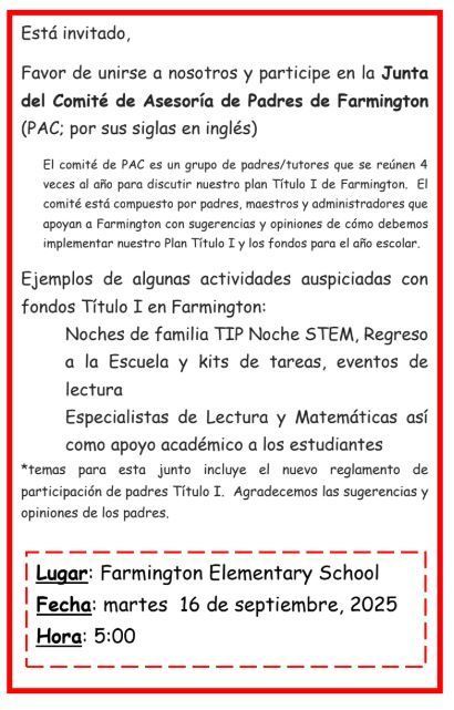 Está invitado, Favor de unirse a nosotros y participe en la Junta del Comité de Asesoría de Padres de Farmington (PAC; por sus siglas en inglés) El comité de PAC es un grupo de padres/tutores que se reúnen 4 veces al año para discutir nuestro plan Título I de Farmington. El comité está compuesto por padres, maestros y administradores que apoyan a Farmington con sugerencias y opiniones de cómo debemos implementar nuestro Plan Título I y los fondos para el año escolar. Ejemplos de algunas actividades auspiciadas con fondos Título I en Farmington: Noches de familia TIP Noche STEM, Regreso a la Escuela y kits de tareas, eventos de lectura Especialistas de Lectura y Matemáticas así como apoyo académico a los estudiantes *temas para esta junto incluye el nuevo reglamento de participación de padres Título I. Agradecemos las sugerencias y opiniones de los padres.  Lugar: Farmington Elementary School Fecha: martes 16 de septiembre, 2025 Hora: 5:00