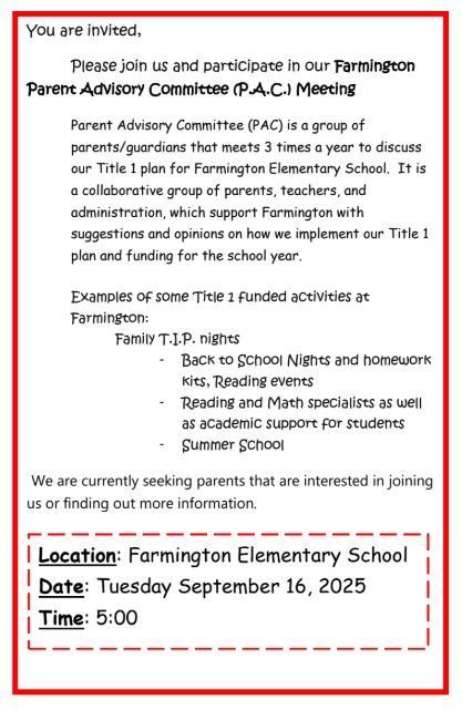 You are invited, Please join us and participate in our Farmington Parent Advisory Committee (P.A.C.) Meeting Parent Advisory Committee (PAC) is a group of parents/guardians that meets 3 times a year to discuss our Title 1 plan for Farmington Elementary School. It is a collaborative group of parents, teachers, and administration, which support Farmington with suggestions and opinions on how we implement our Title 1 plan and funding for the school year. Examples of some Title 1 funded activities at Farmington: Family T.I.P. nights - Back to School Nights and homework kits, Reading events - Reading and Math specialists as well as academic support for students - Summer School  We are currently seeking parents that are interested in joining us or finding out more information.  Location: Farmington Elementary School Date: Tuesday September 16, 2025 Time: 5:00