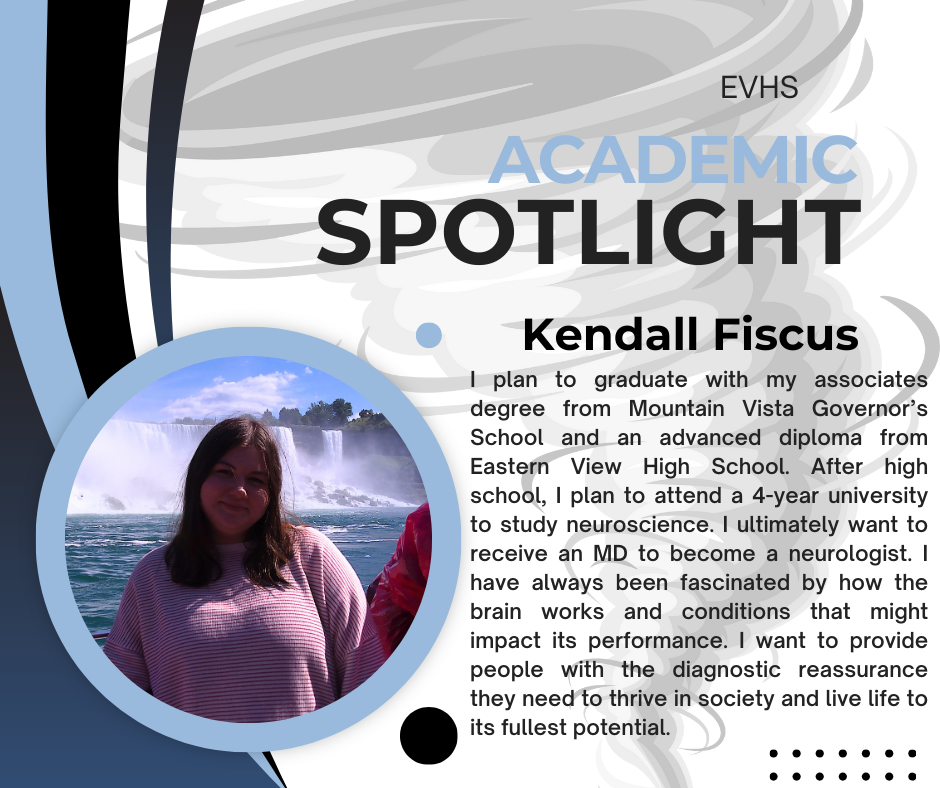 The image is a spotlight graphic featuring Kendall Fiscus. At the top, it says EVHS Academic Spotlight. On the left side, there’s a circular photo of Kendall smiling in front of a large waterfall. She has long dark hair and is wearing a striped top.  To the right of the photo, the text reads: “Kendall Fiscus. I plan to graduate with my associates degree from Mountain Vista Governor’s School and an advanced diploma from Eastern View High School. After high school, I plan to attend a 4-year university to study neuroscience. I ultimately want to receive an MD to become a neurologist. I have always been fascinated by how the brain works and conditions that might impact its performance. I want to provide people with the diagnostic reassurance they need to thrive in society and live life to its fullest potential.”