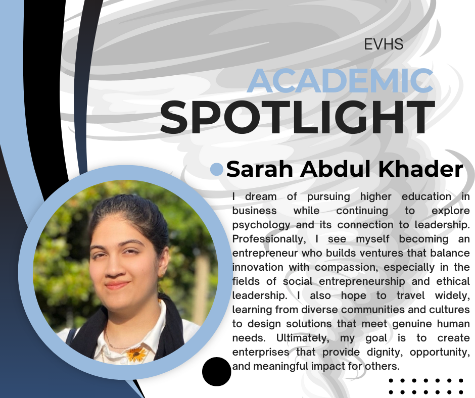 The image is a student feature titled "EVHS Academic Spotlight" showcasing Sarah Abdul Khader. It includes her photo and a short biography.  Sarah shares her aspiration to study business and psychology, aiming to become an entrepreneur who leads with compassion. She’s interested in social entrepreneurship, ethical leadership, and designing solutions for real human needs. Her goal is to build enterprises that promote dignity, opportunity, and meaningful impact.