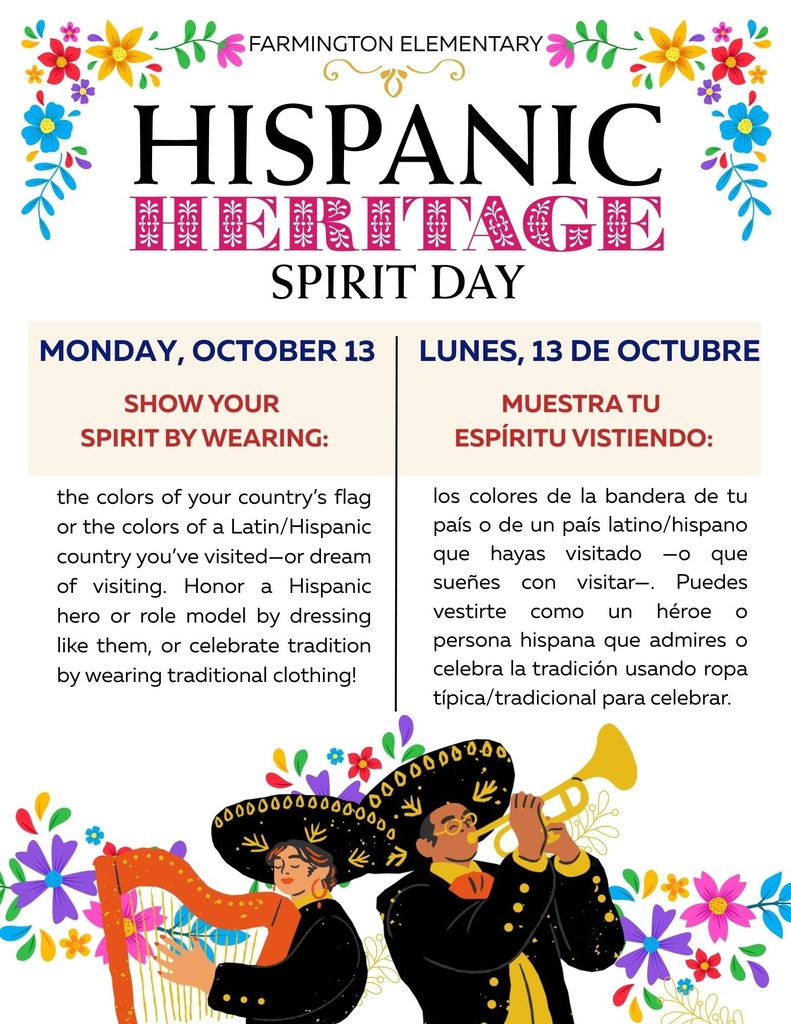 Farmington Elementary Hispanic Heritage Spirit Day Show your  spirit by wearing: los colores de la bandera de tu país o de un país latino/hispano que hayas visitado —o que sueñes con visitar—. Puedes vestirte como un héroe o persona hispana que admires o celebra la tradición usando ropa típica/tradicional para celebrar. Monday, October 13 Lunes, 13 de octubre the colors of your country’s flag or the colors of a Latin/Hispanic country you’ve visited—or dream of visiting. Honor a Hispanic hero or role model by dressing like them, or celebrate tradition by wearing traditional clothing! Muestra tu  espíritu vistiendo:
