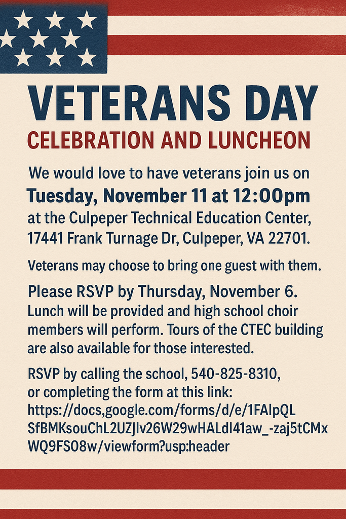 Veterans Day Celebration and Luncheon We would love to have veterans join us on Tuesday, November 11 at 12:00pm at the Culpeper Technical Education Center,   17441 Frank Turnage Dr, Culpeper, VA 22701.  Veterans may choose to bring one guest with them. Please RSVP by Thursday, November 6.  Lunch will be provided and high school choir members will perform.  Tours of the CTEC building are also available for those interested. RSVP by calling the school, 540-825-8310 or completing the form at this link: https://docs.google.com/forms/d/e/1FAIpQLSfBMKsouChL2UZHv26W29wHALdl41aw_-zaj5tCMxWQ9FS08w/viewform?usp=header 
