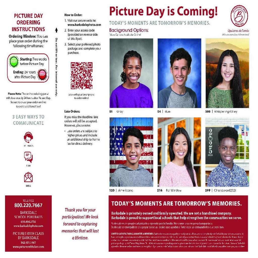 Picture Day is Coming! Today’s Moments Are Tomorrow’s Memories. Background Options: (We show 6 options available online) 01 Gray 04 Blue 300 Whispering Valley 120 Americana 216 Fall Window 299 Chalkboard 2526 Ordering Instructions Ordering Window: You can place your order during these timeframes: Starting: Two weeks before Picture Day Ending: 24 hours after Picture Day Please Note: The online ordering portal will close exactly 24 hours after Picture Day. Be sure to place your order on time to receive it at school (at least). 3 Easy Ways to Communicate IM FAX EMAIL How to Order: Visit our secure website: www.barksdalephoto.com Enter your access code (provided on reverse side of this flyer). Select your preferred photo package and complete your purchase. (Also includes QR code for scanning to access site). Late Orders: If you miss the deadline, late orders will still be accepted. However, please note: All late orders are subject to higher prices. Include an additional shipping fee for home delivery. Contact Info: Toll-Free: 800.220.7667 Barksdale School Portraits 610.494.3756 www.barksdalephoto.com Pictures With Class by Barksdale 562.431.1467 www.pictureswithclass.com Thank you for your participation! We look forward to capturing memories that will last a lifetime. Footer Text: Today’s moments are tomorrow’s memories. Barksdale is privately owned and family operated. We are not a franchised company. Barksdale is proud to support local schools that help strengthen the communities we serve.