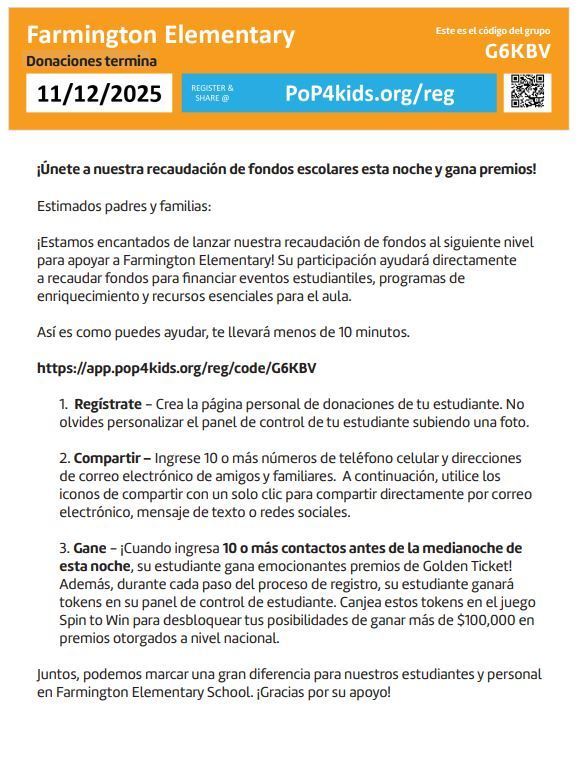 This is a Spanish-language flyer for a fundraiser for Farmington Elementary School.Key information on the flyer:School: Farmington ElementaryFundraiser End Date: 11/12/2025Group Code: G6KBVRegistration/Sharing Link (website): PoP4kids.org/reg (The link in the text is: https://app.pop4kids.org/reg/code/G6KBV)Theme/Call to Action: "Únete a nuestra recaudación de fondos escolares esta noche y gana premios!" (Join our school fundraiser tonight and win prizes!)Purpose: To raise funds to support student events, enrichment programs, and essential classroom resources.Three Steps to Help:Regístrate (Register): Create the student's personal donation page and upload a photo.Compartir (Share): Enter 10 or more cell phone numbers and email addresses of friends and family. Use the sharing icons (email, text, social media) to share with a single click.Gane (Win): When the student enters 10 or more contacts before midnight tonight, they win exciting Golden Ticket prizes. Plus, for each step of the registration process, the student earns tokens for the "Spin to Win" game to unlock chances to win over $\$100,000$ in national prizes.Overall Summary: A flyer from Farmington Elementary announcing a school fundraiser ending 11/12/2025, encouraging parents and families to register a student, share the donation page with contacts (at least 10 before midnight tonight for a prize), and help raise money for student programs and resources. The event uses the PoP4kids.org platform with group code G6KBV.