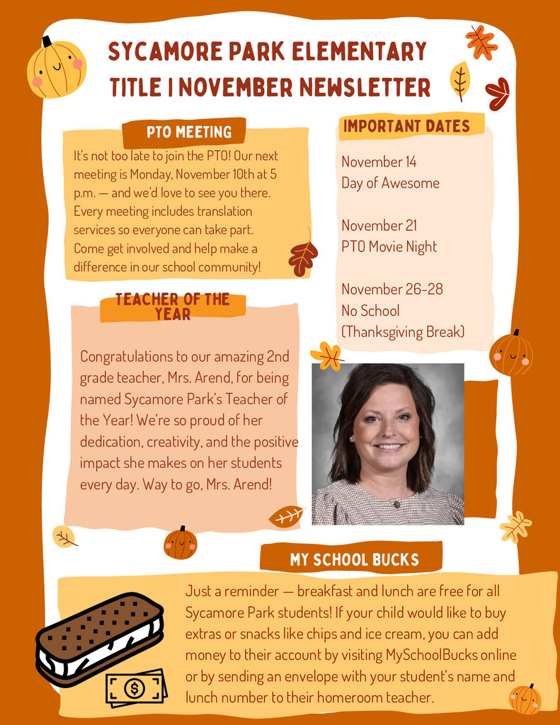 The second page of Sycamore Park Elementary’s November Title I newsletter. Header: “Sycamore Park Elementary Title I November Newsletter” at the top with matching fall-themed design. Section 1: PTO Meeting — Invites families to join the next PTO meeting on Monday, November 10th at 5 p.m. Translation services are available, and families are encouraged to participate and make a difference. Section 2: Important Dates — Lists upcoming events: November 14 — Day of Awesome November 21 — PTO Movie Night November 26–28 — No School (Thanksgiving Break) Section 3: Teacher of the Year — Highlights Mrs. Arend, a 2nd-grade teacher, as Sycamore Park’s Teacher of the Year. The text praises her creativity, dedication, and positive impact. Includes a professional headshot of Mrs. Arend smiling. Section 4: My School Bucks — Reminds families that breakfast and lunch are free for all students and explains how to add money to accounts for extras like chips and ice cream using MySchoolBucks online or via an envelope. Includes a cartoon illustration of an ice cream sandwich and a dollar sign icon. The design includes pumpkins, leaves, and warm orange tones consistent with the fall theme.