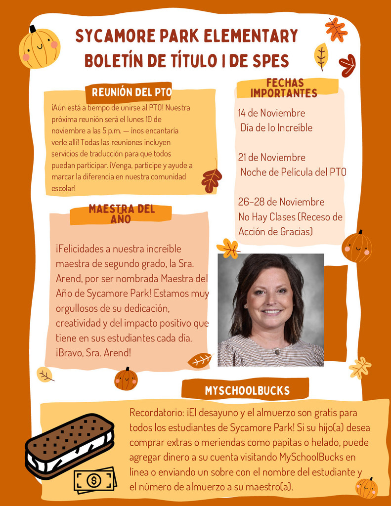 The second page of the Sycamore Park Elementary November Title I newsletter, Spanish edition, designed with the same fall color palette and festive icons. Header: “Sycamore Park Elementary — Boletín de Título I de SPES” repeated at the top. Section 1: Reunión del PTO — Announces the next PTO meeting on Monday, November 10 at 5 p.m., encouraging families to attend and mentioning that translation services will be available to ensure participation for all. Section 2: Fechas Importantes — Lists upcoming events: 14 de noviembre — Día de lo Increíble 21 de noviembre — Noche de Película del PTO 26–28 de noviembre — No hay clases (Receso de Acción de Gracias) Section 3: Maestra del Año — Celebrates Mrs. Arend, a 2nd-grade teacher, for being named Teacher of the Year. The text praises her dedication, creativity, and positive influence on students. Includes a professional headshot of Mrs. Arend smiling against a gray background. Section 4: MySchoolBucks — Reminds families that breakfast and lunch are free for all students. If a child wants to buy extras or snacks like chips or ice cream, parents can add funds online through MySchoolBucks or send money in an envelope with the child’s name and lunch number. A cartoon ice cream sandwich with a dollar sign icon decorates the section. The design includes warm tones of orange and yellow with autumn leaves and pumpkin illustrations along the edges.