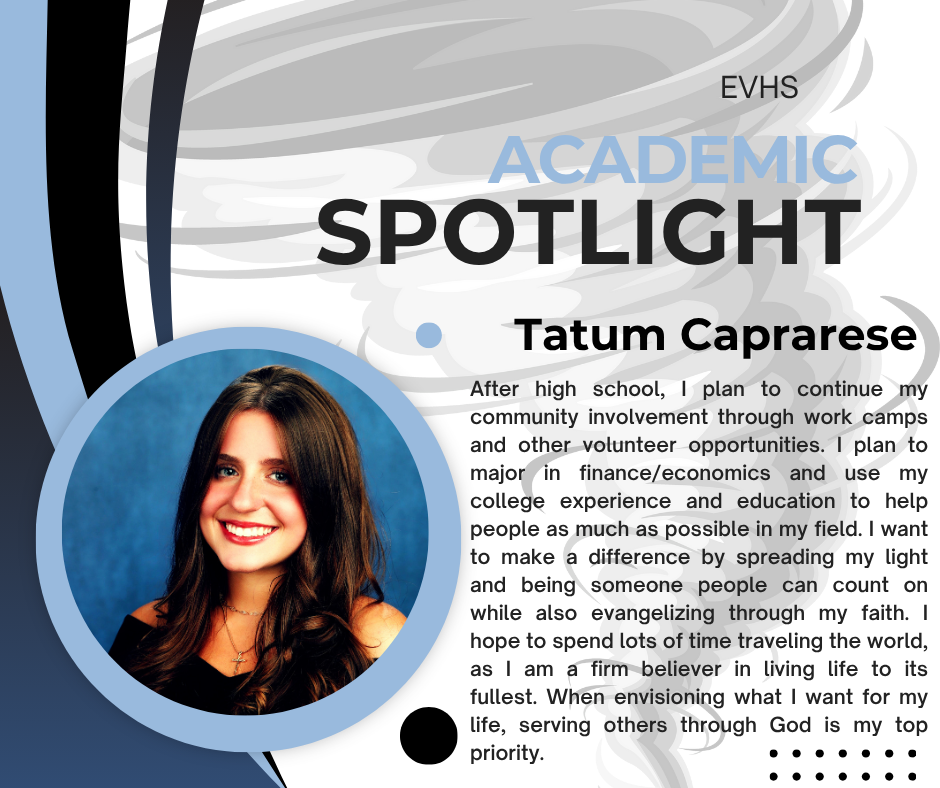 This image is an "Academic Spotlight" feature from EVHS, focusing on a student named Tatum Caprarese. The overall design is modern, with a black, white, and light blue color scheme featuring swooping graphic elements. On the left side, there is a circular portrait of a smiling young woman with dark hair. This is Tatum Caprarese. To the right of the image, the text provides her post-high school plans and aspirations: Name: Tatum Caprarese Text: "After high school, I plan to continue my community involvement through work camps and other volunteer opportunities. I plan to major in finance/economics and use my college experience and education to help people as much as possible in my field. I want to make a difference by spreading my light and being someone people can count on while also evangelizing through my faith. I hope to spend lots of time traveling the world, as I am a firm believer in living life to its fullest. When envisioning what I want for my life, serving others through God is my top priority." The text highlights her goals to major in finance/economics, use her skills to help people, maintain community involvement and volunteer work, travel, and make serving others through her faith a top priority.