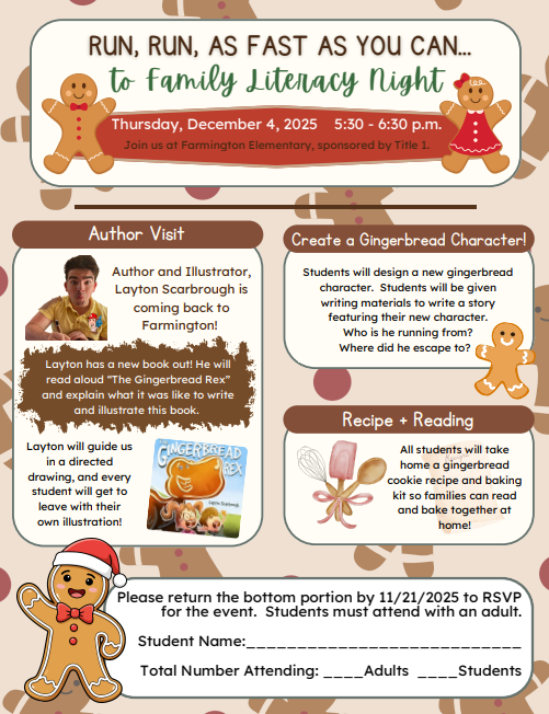 A colorful flyer titled “Run, Run, as Fast as You Can… to Family Literacy Night.” The event is on Thursday, December 4, 2025, from 5:30–6:30 p.m. at Farmington Elementary, sponsored by Title 1. Sections: Author Visit: Author and illustrator Layton Scarbrough will visit to read The Gingerbread Rex and lead students in a directed drawing activity so they can create their own illustrations. Create a Gingerbread Character: Students will design a new gingerbread character and write a story about him or her, answering prompts like “Who is he running from?” and “Where did he escape to?” Recipe + Reading: All students will take home a gingerbread cookie recipe and baking kit to read and bake together with their families. RSVP Section: Families are asked to return the bottom portion by November 21, 2025 to RSVP. The form asks for the student’s name and number of adults and students attending. The flyer features images of gingerbread cookies, candy decorations, and illustrations of The Gingerbread Rex book.