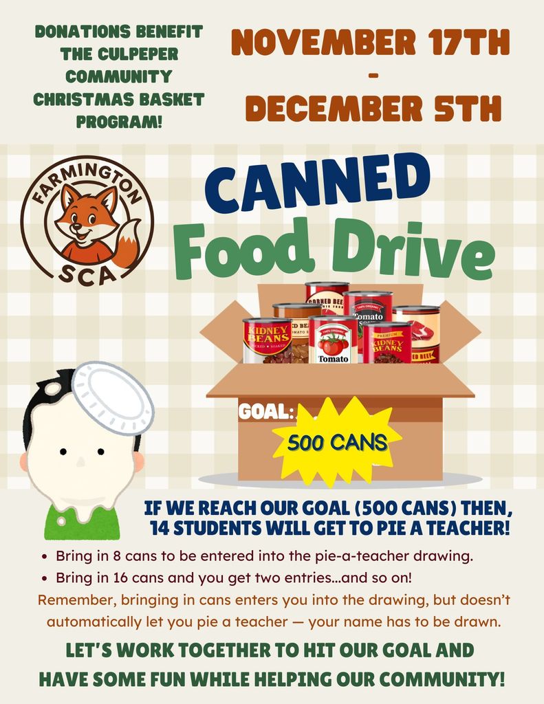 Flyer reads- Farmington SCA Canned Food Drive- Donations benefit the Culpeper Community Christmas Basket program!November 17th - December 5th If we reach our goal (500 cans) then, 14 students will get to pie a teacher! Bring in 8 cans to be entered into the pie-a-teacher drawing. Bring in 16 cans and you get two entries...and so on! Remember, bringing in cans enters you into the drawing, but doesn’t automatically let you pie a teacher — your name has to be drawn. Let’s work together to hit our goal and have some fun while helping our community!