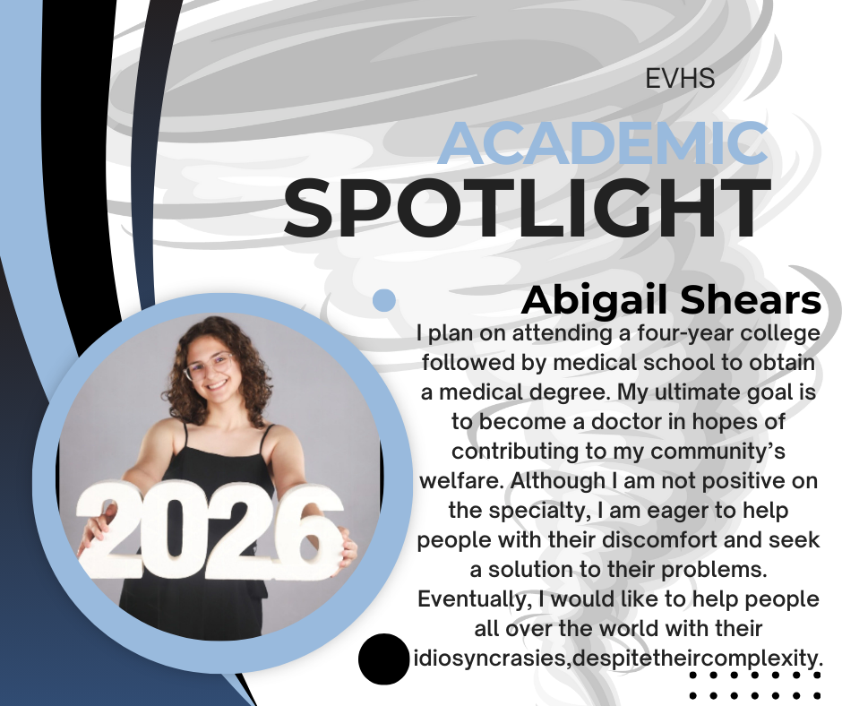 The graphic is an “Academic Spotlight” feature for Eastern View High School (EVHS). The design has a modern, swirled gray-and-white background with curved blue and black shapes framing the left side.  On the bottom left is a circular photo of a student. She is a young woman with shoulder-length curly brown hair and glasses. She is smiling warmly and holding large white numbers that read “2026” in front of her. She is wearing a black sleeveless dress.  To the right of the photo, large text reads “ACADEMIC SPOTLIGHT” with “Academic” in light blue and “Spotlight” in bold black letters. Above it, in smaller text, is “EVHS.”  Below that is the student’s name in bold: “Abigail Shears.” Under her name is a paragraph describing her future goals. The text explains that Abigail plans to attend a four-year college and then medical school to earn a medical degree. She hopes to become a doctor to help her community. Although she is unsure of her specialty, she wants to help people with their discomfort and find solutions to their problems. Eventually, she hopes to help people around the world despite the complexity of their needs.  Decorative dots and graphic elements are placed around the bottom right corner of the layout.