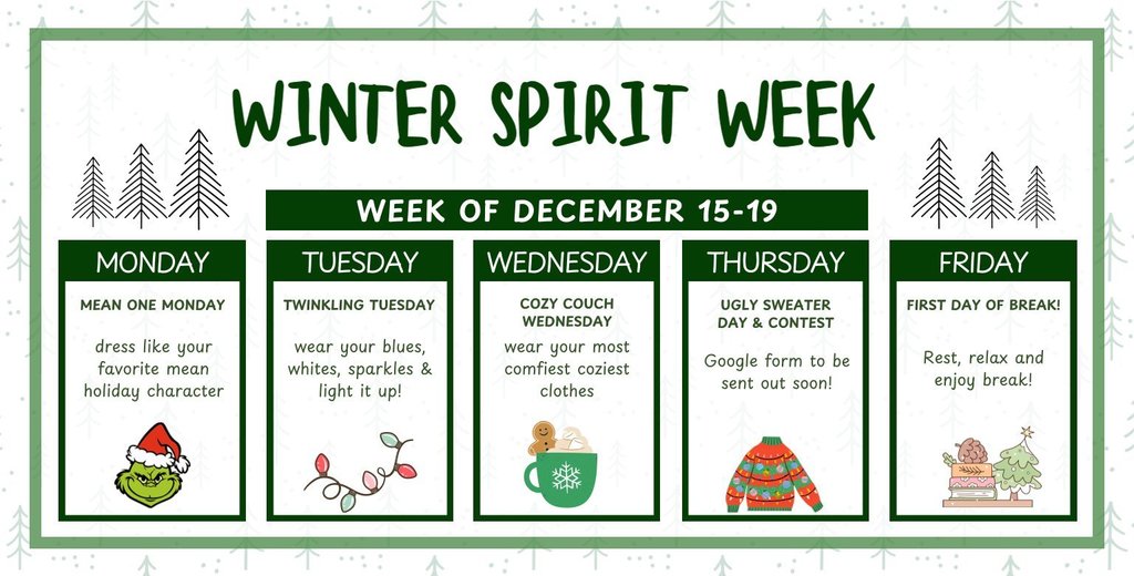 Three stylized line drawings of evergreen trees, of different heights, on a white background. Text includes Spirit Week Schedule Monday, December 15th, is MEAN ONE MONDAY! Dress like your favorite mean holiday character. Let's see your Grinch, your Scrooge, or anyone else who needs a little holiday cheer! Tuesday, December 16th, is TWINKLING TUESDAY! Wear your blues, whites, and sparkles and make sure to light it up with any fun, twinkling accessories! Wednesday, December 17th, is COZY COUCH WEDNESDAY! Time to relax! Wear your most comfy, coziest clothes to school. Think fuzzy socks and warm sweatpants! Thursday, December 18th, is UGLY SWEATER DAY and CONTEST! Dig out your wildest, most wonderfully awful holiday sweater! There will be a contest, and a Google Form for entries will be sent out soon, so keep an eye out! Friday, December 19th, is the FIRST DAY OF BREAK! No spirit day planned—it's just time to rest, relax, and enjoy your break!