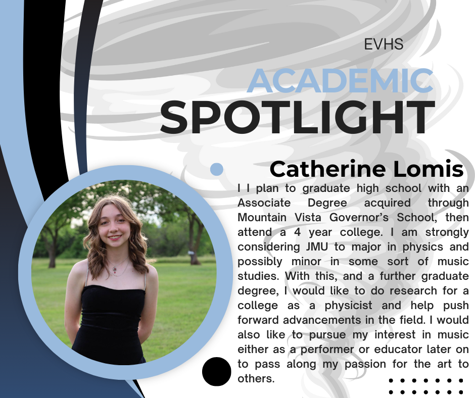 The image is a school Academic Spotlight graphic from EVHS. The design uses shades of light blue, dark blue, gray, white, and black, with curved shapes and dotted accents. At the top right, the words “EVHS Academic Spotlight” appear, with “Academic” in light blue and “Spotlight” in bold black lettering. On the left side, there is a circular photograph outlined in light blue. The photo shows a young woman standing outdoors on green grass with trees in the background. She has light skin and shoulder-length wavy light brown hair. She is smiling and wearing a sleeveless black dress and a small necklace. Her hands are behind her back, and the photo appears to be taken in a park-like setting. To the right of the photo, the name “Catherine Lomis” is written in bold black text. Below her name is a paragraph of text describing her academic goals. It states that she plans to graduate high school with an Associate Degree earned through Mountain Vista Governor’s School, then attend a four-year college. She is strongly considering James Madison University (JMU) to major in physics, possibly with a minor in music studies. She hopes to earn a graduate degree, conduct research as a physicist, and contribute to advancements in the field. She also expresses interest in pursuing music as a performer or educator later in life, with the goal of sharing her passion for the arts with others. Decorative dots appear near the bottom right corner, and abstract gray swirl patterns fill the background.