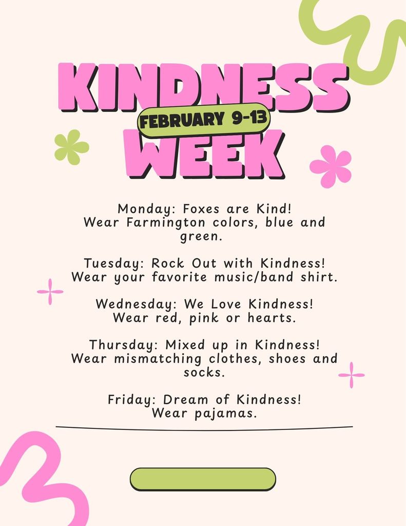 Kindness Week Feb. 9th-13th  Monday: Foxes are Kind! Wear Farmington Colors   Tuesday: Rock Out with Kindness! Wear Music/Band Clothes Wednesday: We Love Kindness! Wear red, pink or hearts Thursday: Mixed Up in Kindness! Wear mismatching clothes, shoes and socks Friday: Dream of Kindness!  Wear pajamas!  Pink and Green clipart on beige background