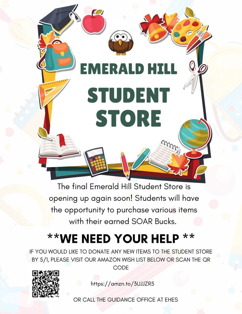 Colorful flyer titled “Emerald Hill Student Store” with school-themed graphics such as a backpack, apple, books, globe, scissors, and art supplies around the border. The text states that the final Emerald Hill Student Store will open again soon and students can use their earned SOAR Bucks to purchase items. A bold message reads “We Need Your Help.” Families are asked to donate new items by May 1 by visiting an Amazon wish list at https://amzn.to/3UJJZR5  or by scanning a QR code shown on the flyer. The flyer also directs families to call the guidance office at EHES for other ways to contribute.