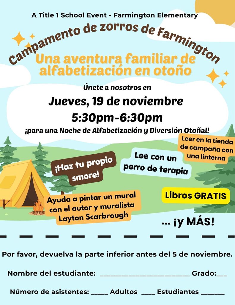  User attachment social media recap ⛺📚 Join us for Farmington’s Fox Camp-Out: A Fall Family Literacy Adventure on Thursday, November 19, from 5:30–6:30 p.m.!  Enjoy s’mores, tent and flashlight reading, reading with a therapy dog, FREE books, and mural painting with author and muralist Layton Scarbrough! 🦊🎨  Please return your RSVP slip by November 5. We can’t wait to share this Title I family night with you!  User attachment ada compliant alt text Folleto de Farmington Elementary para el evento de Título I “Campamento de zorros de Farmington: Una aventura familiar de alfabetización en otoño”, el jueves 19 de noviembre, de 5:30 a 6:30 p. m. Habrá preparación de s’mores, lectura en tiendas de campaña con linternas, lectura con un perro de terapia, libros gratis y pintura de un mural con el autor y muralista Layton Scarbrough. El diseño muestra una tienda de campaña, una fogata y árboles. Se pide devolver la sección de inscripción antes del 5 de noviembre, indicando el nombre y grado del estudiante y la cantidad de adultos y estudiantes que asistirán.  