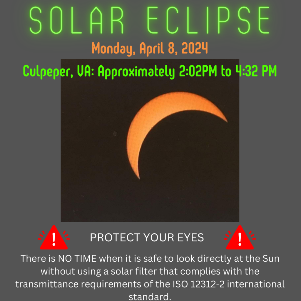 solar eclipse Monday April 8 2024 Culpeper, VA approximately 2:02pom to 4:32pm Protect Your Eyes There is NO TIME when it is safe to look directly at the Sun without using a solar filter that complies with the transmittance requirements of the ISO 12312-2 international standard.