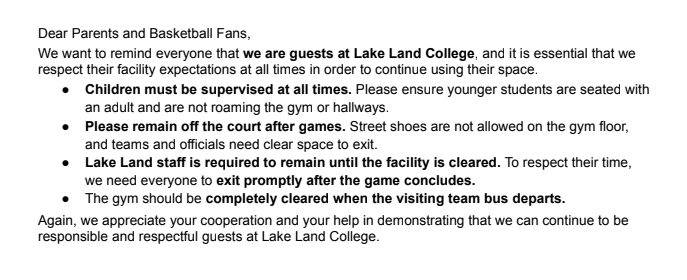 This is a letter to the fans for games at Lake Land College. It includes 4 rules. 1. Children must be supervised at all times. Please ensure that younger students are seated with an adult and are not roaming the gym or hallways. 2. Please remain off the court after games. Street shoes are not allowed on the gym floor, and teams and officials need clear space to exit. 3. Lake Land staff are required to remain until the facility is cleared. To respect their time, we need everyone to exit promptly after the game concludes. 4. The gym should be completely cleared when the visiting team bus departs.