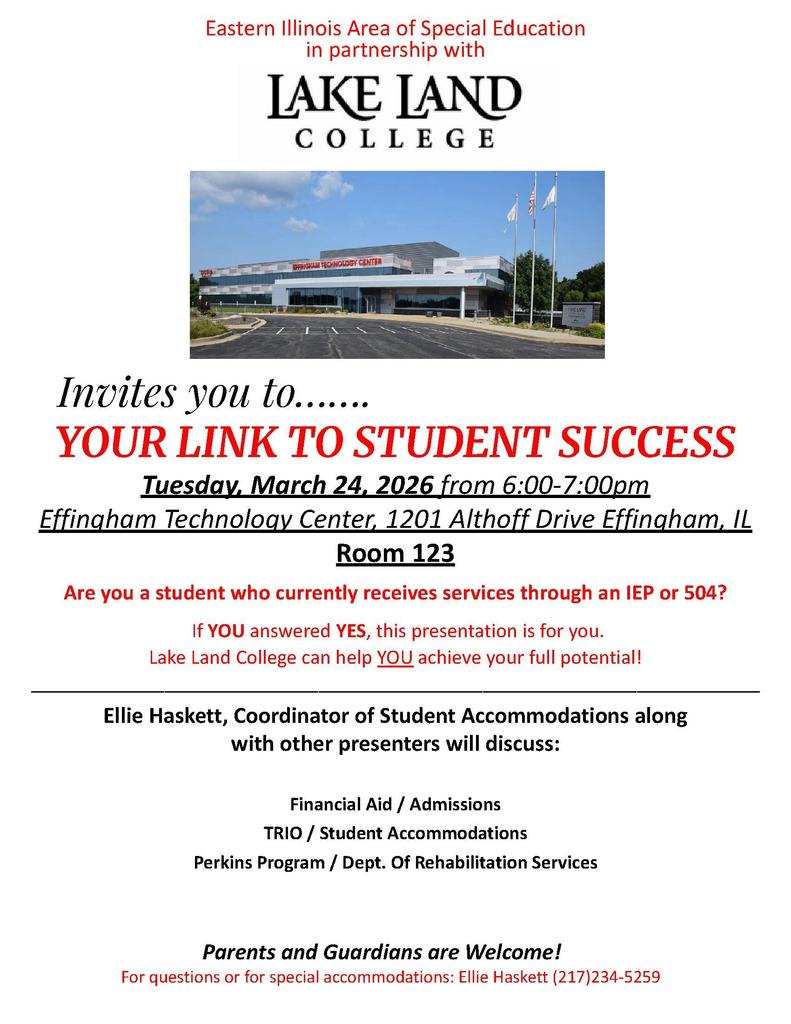 This flyer features a wide-angle photograph of the Effingham Technology Center, a modern, two-story building with large glass windows and three flagpoles in the foreground. The event is hosted by the Eastern Illinois Area of Special Education in partnership with Lake Land College.Event DetailsTitle: Your Link to Student Success.Date & Time: Tuesday, March 24, 2026, from 6:00 PM to 7:00 PM.Location: Effingham Technology Center, Room 123; 1201 Althoff Drive, Effingham, IL.Presentation ContentThe flyer invites students who currently receive services through an IEP or 504 plan to learn how Lake Land College can help them achieve their potential. Ellie Haskett, Coordinator of Student Accommodations, and other presenters will discuss the following topics:Financial Aid and Admissions.TRIO and Student Accommodations.Perkins Program and the Department of Rehabilitation Services.Additional InformationTarget Audience: Students, parents, and guardians are all welcome.Contact: For questions or special accommodations, contact Ellie Haskett at (217) 234-5259.Would you like me to create a calendar reminder or a summary of the contact information for this event?