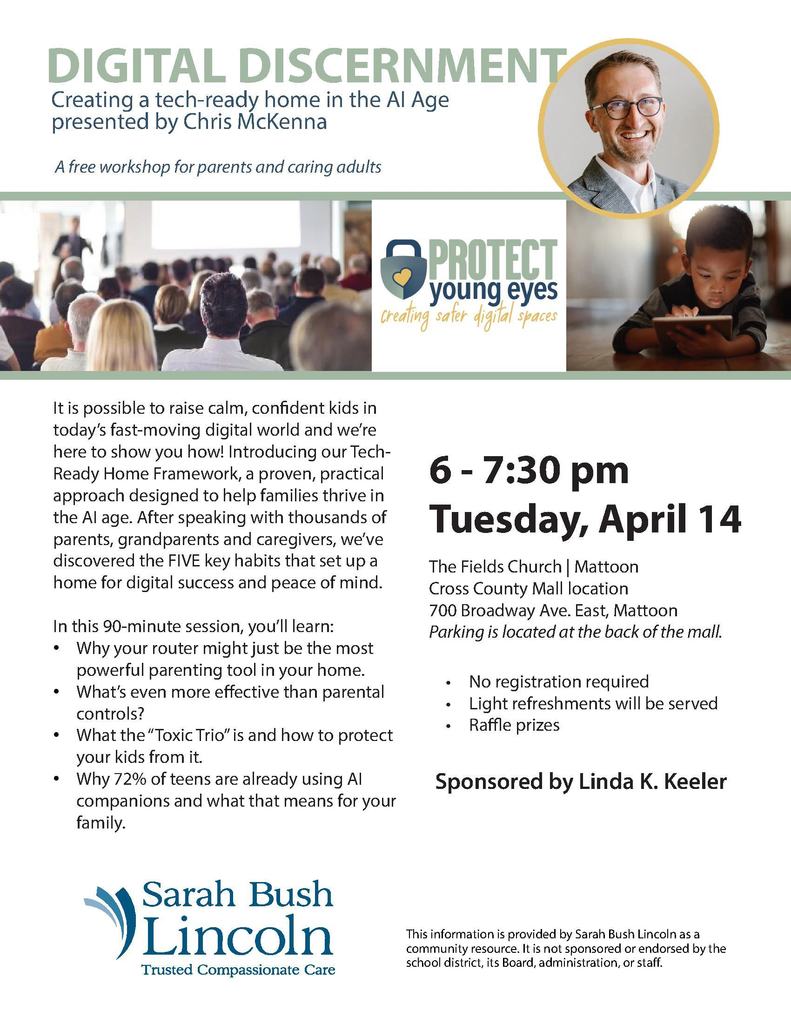 An event flyer for a free workshop titled "Digital Discernment: Creating a tech-ready home in the AI Age."  The top of the flyer features a professional portrait of the presenter, Chris McKenna, and the logo for "Protect Young Eyes: creating safer digital spaces." Images below the header show an audience in a lecture hall and a young child using a tablet.  Event Details Presenter: Chris McKenna  Date: Tuesday, April 14  Time: 6:00 PM – 7:30 PM  Location: The Fields Church | Mattoon (Cross County Mall location), 700 Broadway Ave. East, Mattoon.  Parking: Located at the back of the mall.  Notes: No registration required; light refreshments and raffle prizes provided.  Sponsor: Sponsored by Linda K. Keeler.  Workshop Content The text describes a "Tech-Ready Home Framework" focused on five key habits for digital success. Attendees will learn:  How to use a router as a parenting tool.  Strategies more effective than parental controls.  Information on the "Toxic Trio" and how to protect kids from it.  Insights into why 72% of teens use AI companions.  Logos and Disclaimers The bottom of the flyer features the Sarah Bush Lincoln logo with the tagline "Trusted Compassionate Care." A small disclaimer notes that the information is a community resource provided by Sarah Bush Lincoln and is not sponsored or endorsed by the school district.