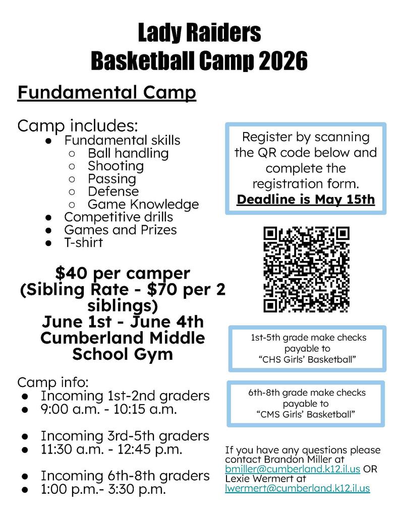 The image is a flyer for the Lady Raiders Basketball Camp 2026, a fundamental skills camp held at the Cumberland Middle School Gym from June 1st to June 4th.  The flyer details are as follows:  Camp Activities: Includes ball handling, shooting, passing, defense, game knowledge, competitive drills, games, prizes, and a T-shirt.  Cost: $40 per camper, or a sibling rate of $70 for two siblings.  Schedule by Grade Level:  Incoming 1st–2nd graders: 9:00 a.m. – 10:15 a.m.  Incoming 3rd–5th graders: 11:30 a.m. – 12:45 p.m.  Incoming 6th–8th graders: 1:00 p.m. – 3:30 p.m.  Registration: A QR code is provided to register online. The deadline is May 15th.  Payment Instructions: * Grades 1–5 make checks payable to "CHS Girls’ Basketball."  Grades 6–8 make checks payable to "CMS Girls’ Basketball."  Contact Information: For questions, contact Brandon Miller (bmiller@cumberland.k12.il.us) or Lexie Wermert (lwermert@cumberland.k12.il.us).