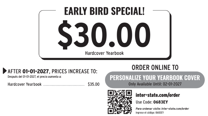 Featured Offer Box:Header: EARLY BIRD SPECIAL! Price: $30.00 Item: Hardcover Yearbook Price Increase Details:Text: "AFTER 01-01-2027, PRICES INCREASE TO: / Después del 01-01-2027, el precio aumenta a:" Hardcover Yearbook: $35.00 Personalization & Online Ordering:Text: "ORDER ONLINE TO PERSONALIZE YOUR YEARBOOK COVER" Availability: "Only Available Until: 02-01-2027" Includes a scannable QR code. Website: inter-state.com/order Order Code: 0683EY Spanish Instructions: "Para ordenar visite: inter-state.com/order ingrese el código: 0683EY"