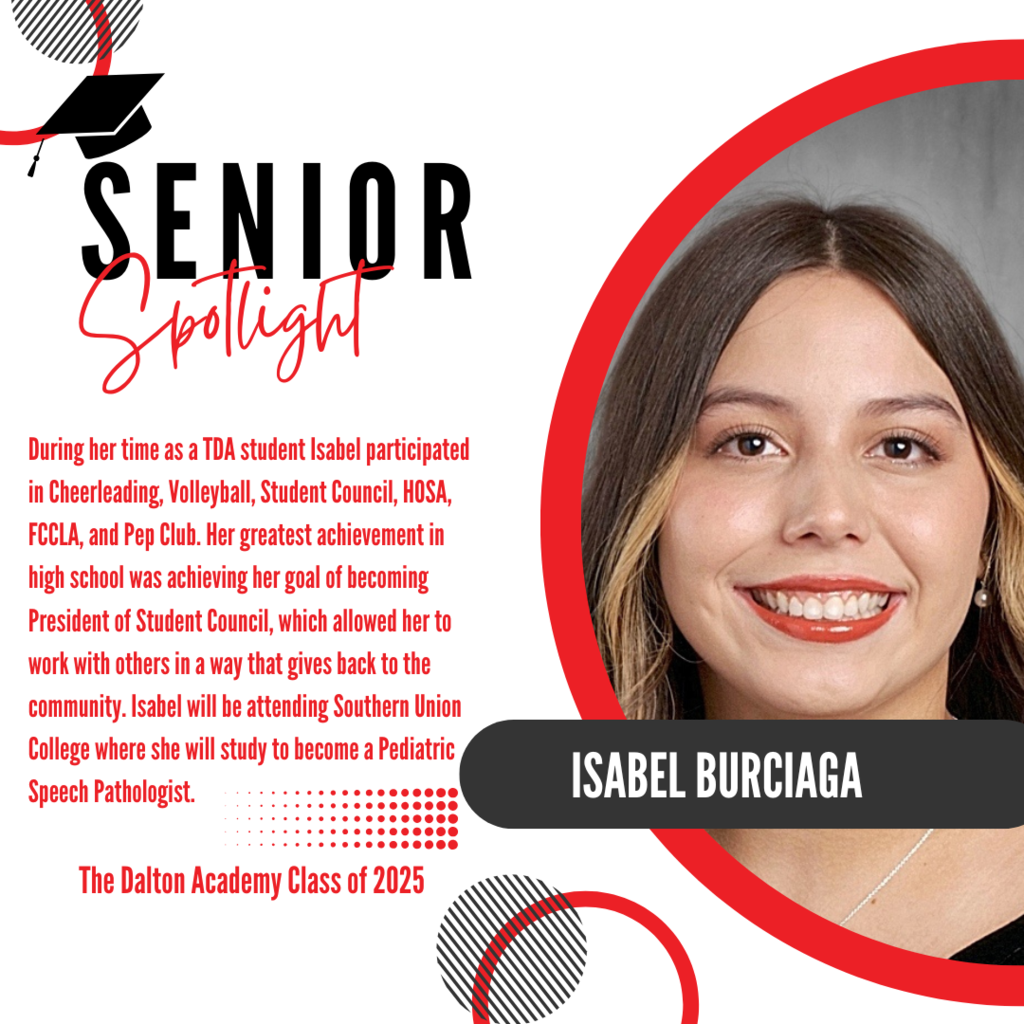 It’s officially Senior Spotlight season, and we couldn’t be more proud to shine a light on some of our recent graduates! Today we’re featuring The Dalton Academy graduate, Isabel Burciaga. During her time as a TDA student Isabel participated in Cheerleading, Volleyball, Student Council, HOSA, FCCLA, and Pep Club. Her greatest achievement in high school was achieving her goal of becoming President of Student Council, which allowed her to work with others in a way that gives back to the community. Isabel will be attending Southern Union College where she will study to become a Pediatric Speech Pathologist. Way to go!