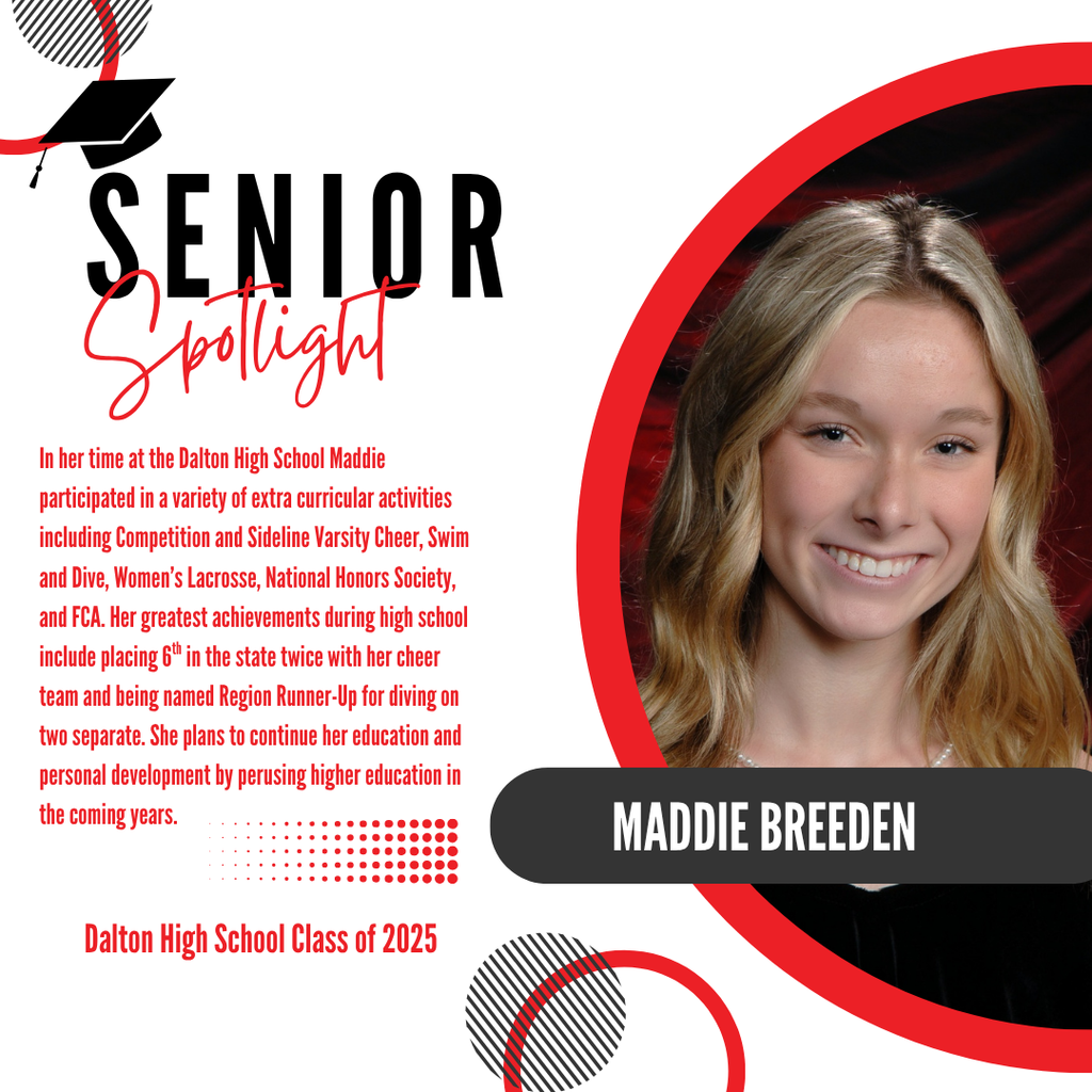 It’s officially Senior Spotlight season, and we couldn’t be more proud to shine a light on some of our recent graduates!  Today we’re featuring Dalton High School graduate, Maddie Breeden.  In her time at the Dalton High School Maddie participated in a variety of extra curricular activities including Competition and Sideline Varsity Cheer, Swim and Dive, Women’s Lacrosse, National Honors Society, and FCA. Her greatest achievements during high school include placing 6th in the state twice with her cheer team and being named Region Runner-Up for diving on two separate. She plans to continue her education and personal development by perusing higher education in the coming years.  Way to go!
