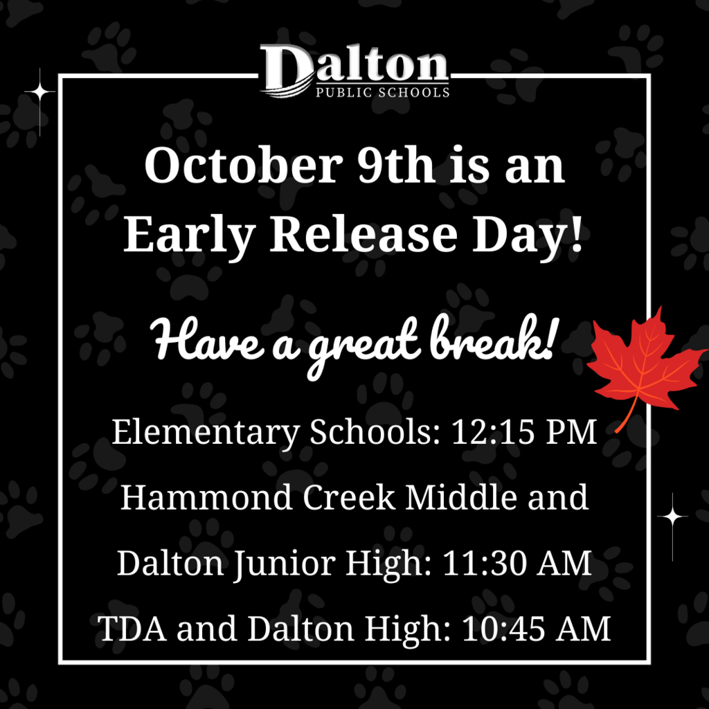 Fall Break Reminder 🍁  Just a friendly reminder that Fall Break starts this Thursday! Thursday, October 9 is an early release day.  Elementary Schools: 12:15 PM Hammond Creek Middle and Dalton Junior High: 11:30 AM TDA and Dalton High: 10:45 AM  Friday, October 10th is a student holiday and a staff work day.  Monday, October 13th is a student and staff holiday.  We will see you all back on Tuesday, October 14!
