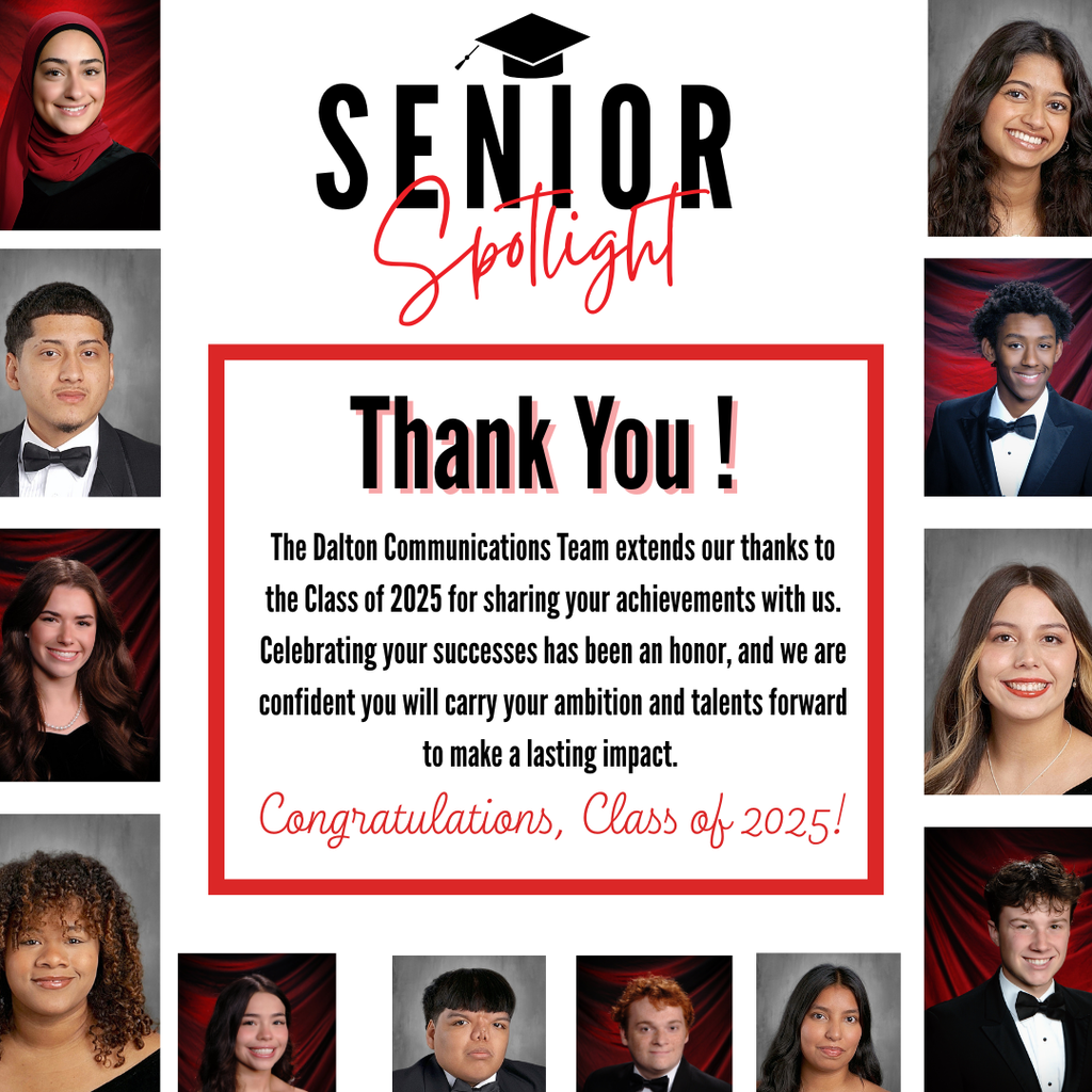 Thank You ! The Dalton Communications Team extends our thanks to the Class of 2025 for sharing your achievements with us. Celebrating your successes has been an honor, and we are confident you will carry your ambition and talents forward to make a lasting impact. Congratulations, Class of 2025!