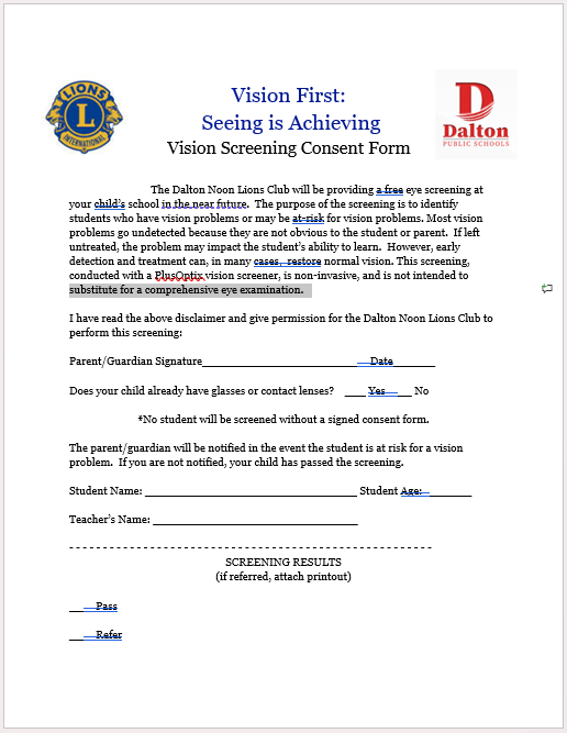 The Dalton Noon Lions Club will be providing a free eye screening at your child’s school in the near future. The purpose of the screening is to identify students who have vision problems or may be at-risk for vision problems. Most vision problems go undetected because they are not obvious to the student or parent. If left untreated, the problem may impact the student’s ability to learn. However, early detection and treatment can, in many cases, restore normal vision. This screening, conducted with a PlusOptix vision screener, is non-invasive, and is not intended to substitute for a comprehensive eye examination.