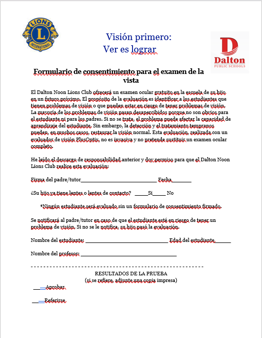 El Dalton Noon Lions Club ofrecerá un examen ocular gratuito en la escuela de su hijo en un futuro próximo. El propósito de la evaluación es identificar a los estudiantes que tienen problemas de visión o que pueden estar en riesgo de tener problemas de visión. La mayoría de los problemas de visión pasan desapercibidos porque no son obvios para el estudiante ni para los padres. Si no se trata, el problema puede afectar la capacidad de aprendizaje del estudiante. Sin embargo, la detección y el tratamiento tempranos pueden, en muchos casos, restaurar la visión normal. Esta evaluación, realizada con un evaluador de visión PlusOptix, no es invasiva y no pretende sustituir un examen ocular completo.