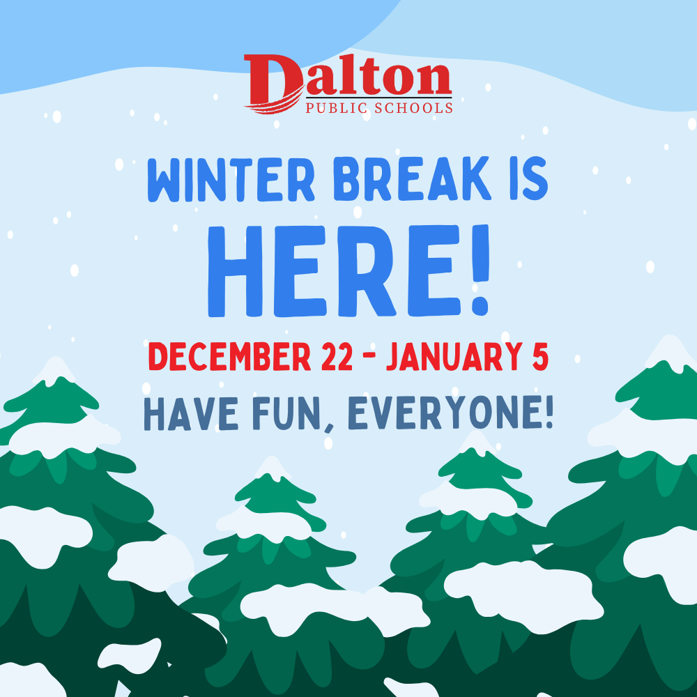 Winter Break is Here!  Winter Break has officially begun! Dalton Public Schools will be closed from December 22, 2025, through January 5, 2026. We hope you enjoy this time to relax, celebrate, and make memories with loved ones. Classes will resume on Tuesday, January 6, 2026. Have a wonderful holiday season, and we’ll see you in the new year!