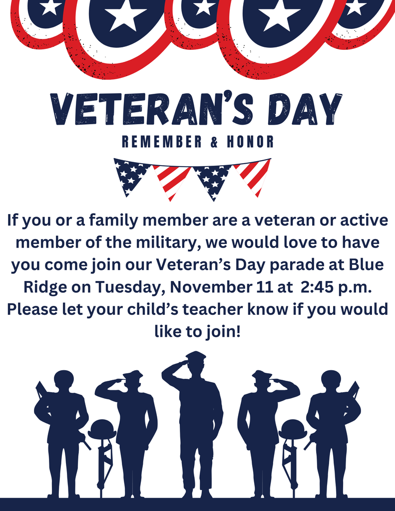 Veteran's Day Parade-If you or a family member are a veteran or active member of the military, we would love to have you come join our Veteran’s Day parade at Blue Ridge on Tuesday, November 11 at 2:45 p.m. Please let your child’s teacher know if you would like to join!