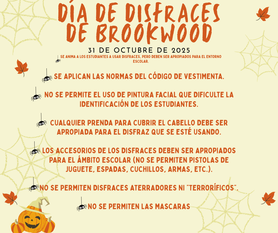 Se aplican las normas del código de vestimenta.  No se permite el uso de pintura facial que dificulte la identificación de los estudiantes.  Cualquier prenda para cubrir el cabello debe ser apropiada para el disfraz que se estĆ© usando.  Los accesorios de los disfraces deben ser apropiados para el Ć”mbito escolar (no se permiten pistolas de juguete, espadas, cuchillos, armas, etc.).  No se permiten disfraces aterradores ni "terrorĆficos".  no se permiten las mascaras