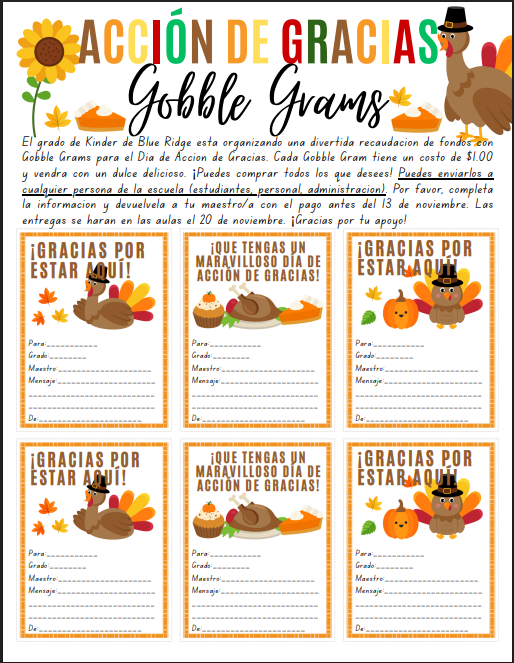 El grado de Kinder de Blue Ridge está organizando una divertida recaudación de fondos con Gobble Grams para el Día de Acción de Gracias. Cada Gobble Gram tiene un costo de $1.00 y vendrá con un dulce delicioso. ¡Puedes comprar todos los que desees! Puedes enviarlos a cualquier persona de la escuela (estudiantes, personal, administración). Por favor, completa la información y devuélvela a tu maestro/a con el pago antes del 13 de noviembre. Las entregas se harán en las aulas el 20 de noviembre. ¡Gracias por tu apoyo!