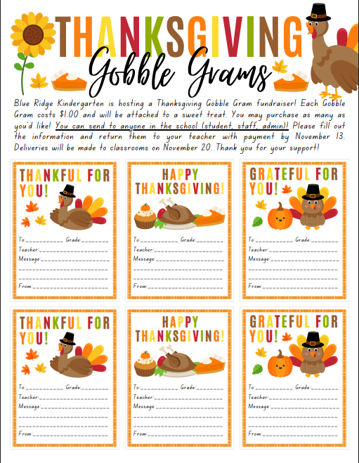 Blue Ridge Kindergarten is hosting a Thanksgiving Gobble Gram fundraiser! Each Gobble Gram costs $1.00 and will be attached to a sweet treat. You may purchase as many as you’d like! You can send to anyone in the school (student, staff, admin)! Please fill out the information and return them to your teacher with payment by November 13. Deliveries will be made to classrooms on November 20. Thank you for your support!